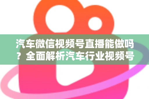 汽车微信视频号直播能做吗?全面解析汽车行业视频号直播的可行性、玩法与实操指南 汽车微信视频号直播能做吗?全面解析汽车行业视频号直播的可行性、玩法与实操指南