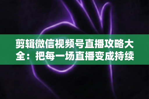 剪辑微信视频号直播攻略大全：把每一场直播变成持续涨粉的爆款素材库