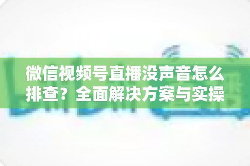 微信视频号直播没声音怎么排查？全面解决方案与实操指南一文读懂