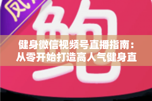 健身微信视频号直播指南：从零开始打造高人气健身直播间的完整实战攻略