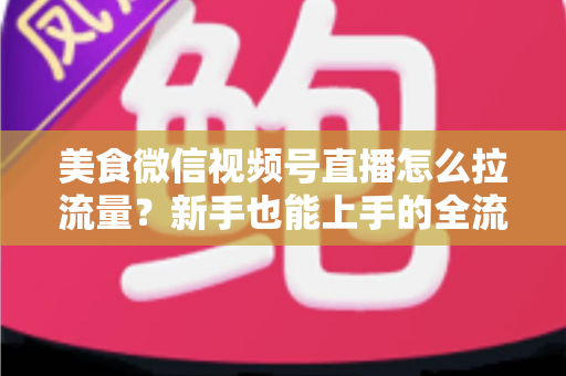 美食微信视频号直播怎么拉流量？新手也能上手的全流程引流实战指南