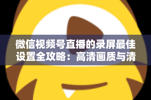 微信视频号直播的录屏最佳设置全攻略:高清画质与清晰声音一步到位 微信视频号直播的录屏最佳设置全攻略:高清画质与清晰声音一步到位