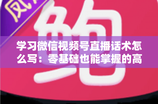学习微信视频号直播话术怎么写：零基础也能掌握的高转化直播话术实战指南