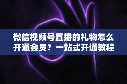 微信视频号直播的礼物怎么开通会员?一站式开通教程与收益规则全解析 微信视频号直播的礼物怎么开通会员?一站式开通教程与收益规则全解析