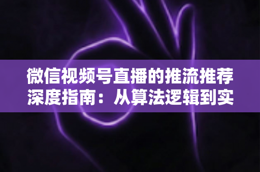 微信视频号直播的推流推荐深度指南：从算法逻辑到实操技巧，助你直播间流量持续增长
