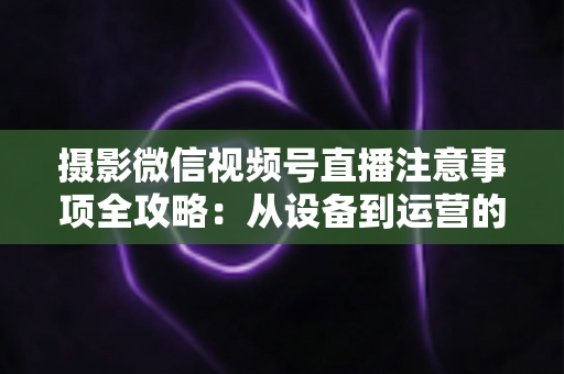 摄影微信视频号直播注意事项全攻略:从设备到运营的实战避坑指南 摄影微信视频号直播注意事项全攻略:从设备到运营的实战避坑指南