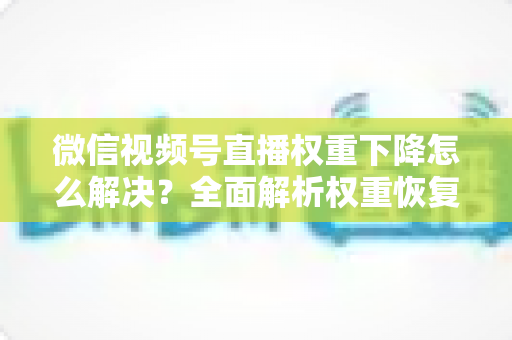 微信视频号直播权重下降怎么解决?全面解析权重恢复与流量提升的实用指南 微信视频号直播权重下降怎么解决?全面解析权重恢复与流量提升的实用指南