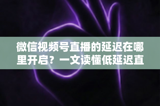 微信视频号直播的延迟在哪里开启？一文读懂低延迟直播设置方法与实战技巧