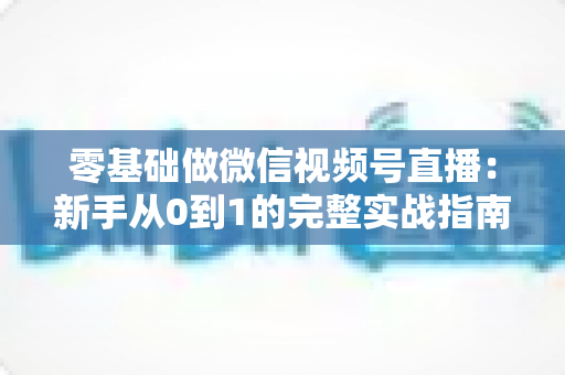 零基础做微信视频号直播:新手从0到1的完整实战指南 零基础做微信视频号直播:新手从0到1的完整实战指南