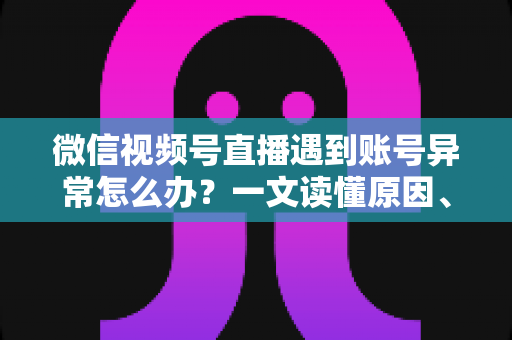 微信视频号直播遇到账号异常怎么办？一文读懂原因、解决方案与预防措施全指南
