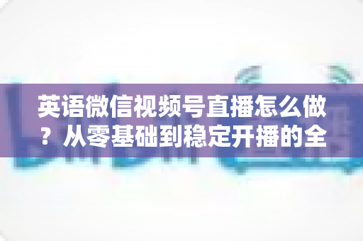英语微信视频号直播怎么做？从零基础到稳定开播的全流程实战指南