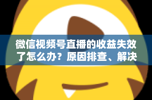 微信视频号直播的收益失效了怎么办？原因排查、解决步骤与预防指南全解析