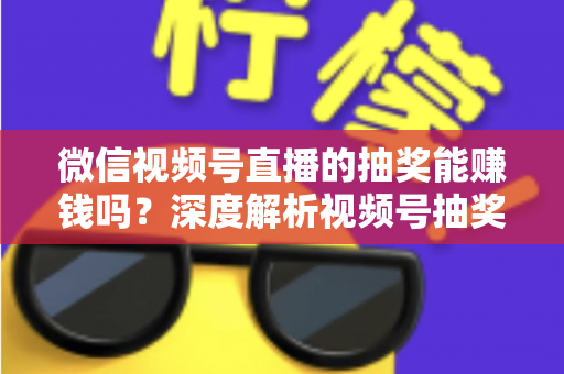 微信视频号直播的抽奖能赚钱吗？深度解析视频号抽奖盈利真相与变现全攻略