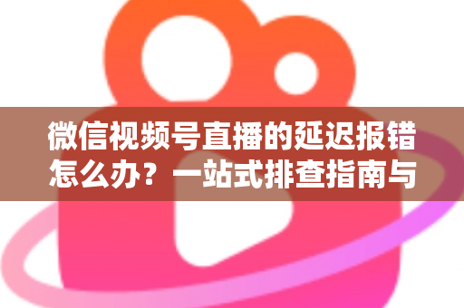 微信视频号直播的延迟报错怎么办？一站式排查指南与高效解决方案分享