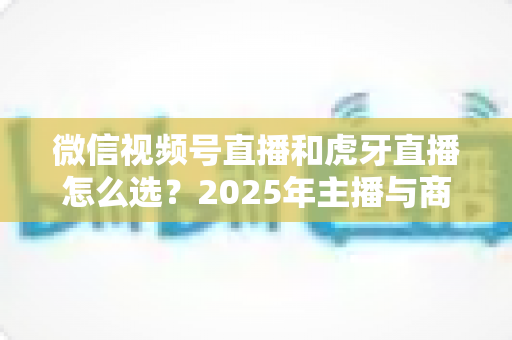 微信视频号直播和虎牙直播怎么选?2025年主播与商家平台选择全攻略 微信视频号直播和虎牙直播怎么选?2025年主播与商家平台选择全攻略