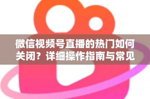 微信视频号直播的热门如何关闭？详细操作指南与常见问题全解析