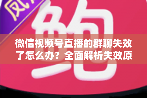 微信视频号直播的群聊失效了怎么办？全面解析失效原因与实用解决指南