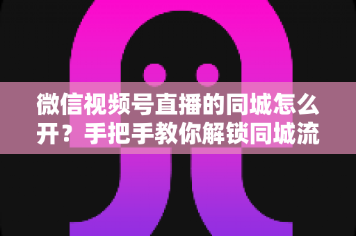 微信视频号直播的同城怎么开？手把手教你解锁同城流量入口的完整运营指南