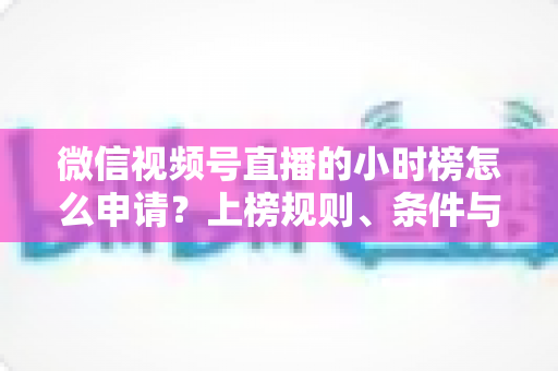 微信视频号直播的小时榜怎么申请？上榜规则、条件与实战技巧全解析