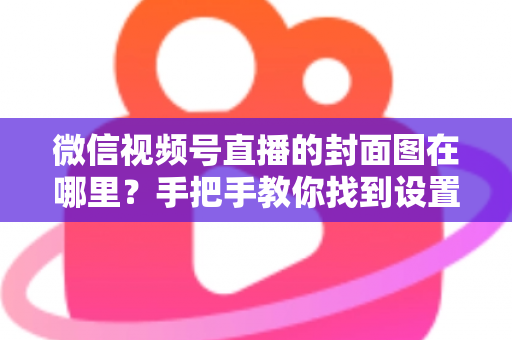 微信视频号直播的封面图在哪里?手把手教你找到设置入口并打造高点击率封面 微信视频号直播的封面图在哪里?手把手教你找到设置入口并打造高点击率封面