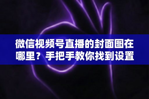 微信视频号直播的封面图在哪里?手把手教你找到设置入口并打造高点击率封面 微信视频号直播的封面图在哪里?手把手教你找到设置入口并打造高点击率封面