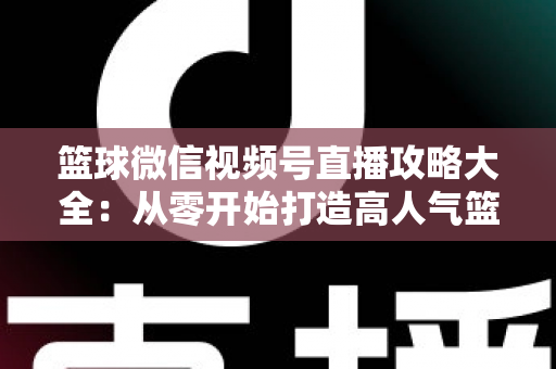 篮球微信视频号直播攻略大全：从零开始打造高人气篮球直播间的实战指南