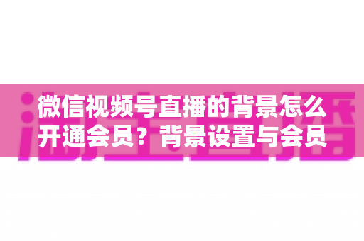 微信视频号直播的背景怎么开通会员？背景设置与会员开通全流程详解