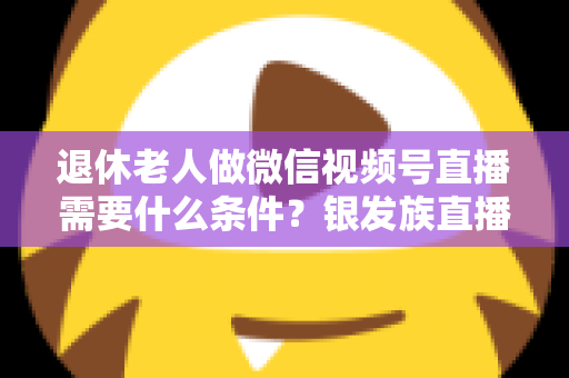 退休老人做微信视频号直播需要什么条件？银发族直播入门全攻略：条件、流程与实用技巧一文讲透