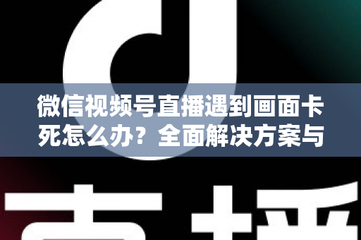 微信视频号直播遇到画面卡死怎么办?全面解决方案与实用预防指南 微信视频号直播遇到画面卡死怎么办?全面解决方案与实用预防指南