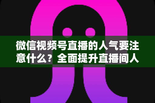 微信视频号直播的人气要注意什么？全面提升直播间人气的关键要点与实用指南
