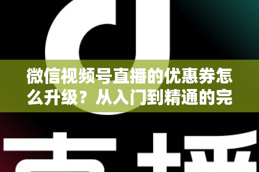 微信视频号直播的优惠券怎么升级？从入门到精通的完整运营指南，助你快速提升直播间转化率与用户粘性