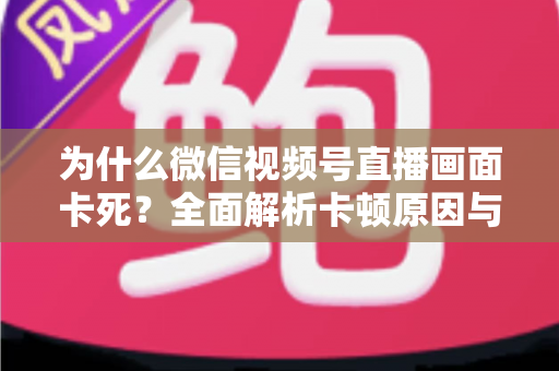 为什么微信视频号直播画面卡死?全面解析卡顿原因与高效解决方案 为什么微信视频号直播画面卡死?全面解析卡顿原因与高效解决方案