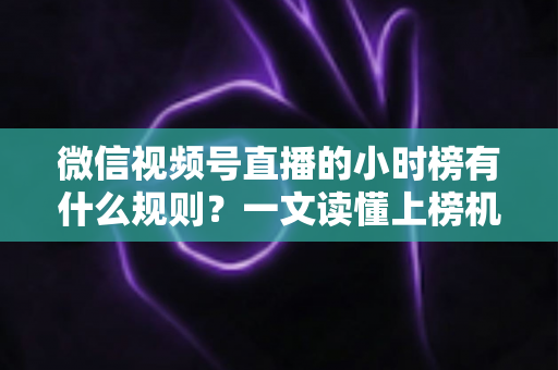 微信视频号直播的小时榜有什么规则？一文读懂上榜机制与冲榜策略
