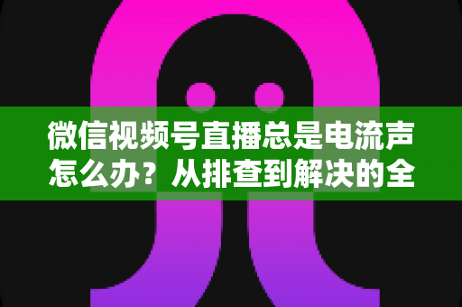 微信视频号直播总是电流声怎么办?从排查到解决的全流程实用指南 微信视频号直播总是电流声怎么办?从排查到解决的全流程实用指南