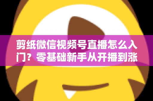剪纸微信视频号直播怎么入门？零基础新手从开播到涨粉的完整实战指南