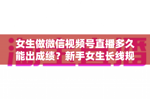 女生做微信视频号直播多久能出成绩？新手女生长线规划与快速突破全指南
