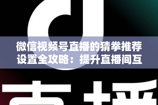 微信视频号直播的猜拳推荐设置全攻略：提升直播间互动率与流量的实用指南