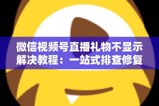 微信视频号直播礼物不显示解决教程：一站式排查修复指南