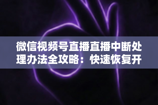 微信视频号直播直播中断处理办法全攻略：快速恢复开播与长效预防实用指南