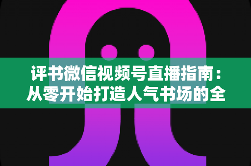评书微信视频号直播指南：从零开始打造人气书场的全流程实战攻略