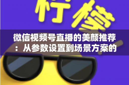 微信视频号直播的美颜推荐：从参数设置到场景方案的实用指南，助你轻松打造自然精致的直播画面