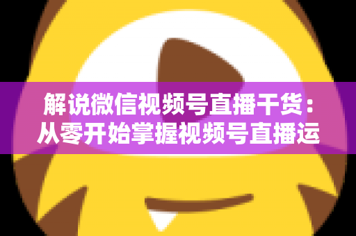 解说微信视频号直播干货:从零开始掌握视频号直播运营技巧与实战指南 解说微信视频号直播干货:从零开始掌握视频号直播运营技巧与实战指南