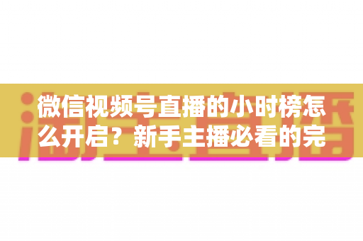 微信视频号直播的小时榜怎么开启?新手主播必看的完整攻略与实战运营指南 微信视频号直播的小时榜怎么开启?新手主播必看的完整攻略与实战运营指南