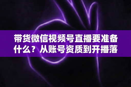 带货微信视频号直播要准备什么?从账号资质到开播落地的全流程准备清单与实操指南 带货微信视频号直播要准备什么?从账号资质到开播落地的全流程准备清单与实操指南