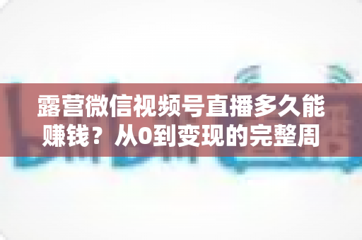 露营微信视频号直播多久能赚钱？从0到变现的完整周期解析与实操建议