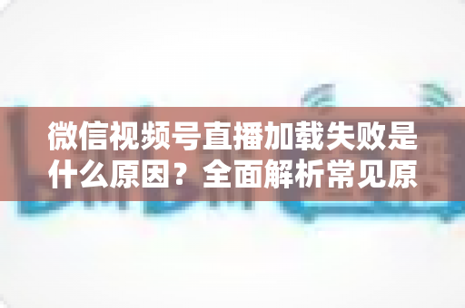 微信视频号直播加载失败是什么原因?全面解析常见原因与实用解决方案 微信视频号直播加载失败是什么原因?全面解析常见原因与实用解决方案