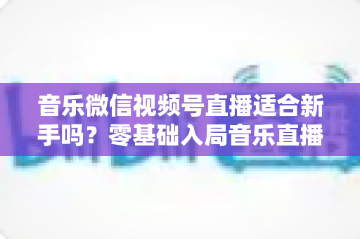 音乐微信视频号直播适合新手吗？零基础入局音乐直播的机遇、挑战与实操全指南
