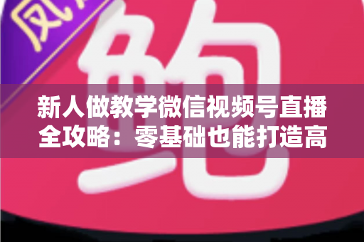 新人做教学微信视频号直播全攻略：零基础也能打造高人气知识课堂