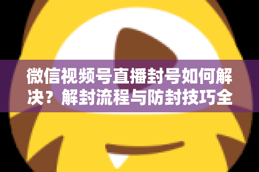 微信视频号直播封号如何解决?解封流程与防封技巧全解析 微信视频号直播封号如何解决?解封流程与防封技巧全解析