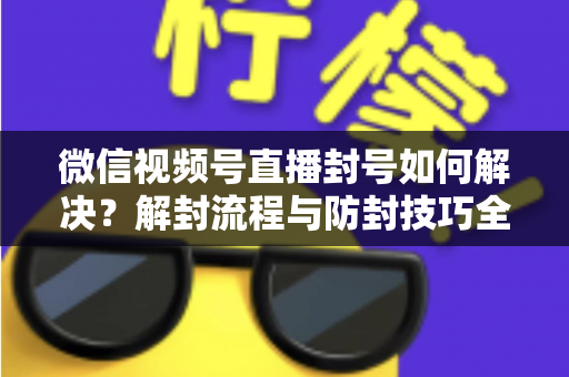 微信视频号直播封号如何解决？解封流程与防封技巧全解析